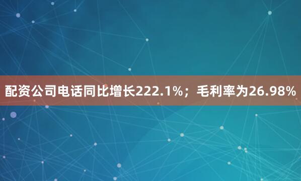 配资公司电话同比增长222.1%；毛利率为26.98%