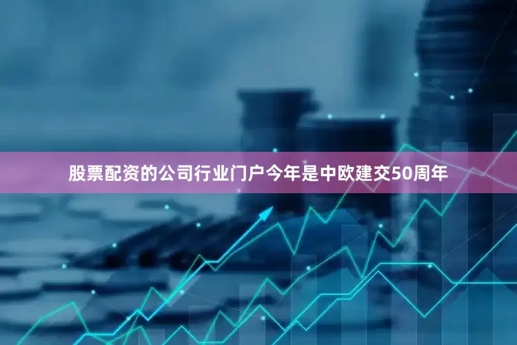 股票配资的公司行业门户今年是中欧建交50周年