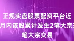 正规实盘股票配资平台近3个月内该股累计发生2笔大宗交易