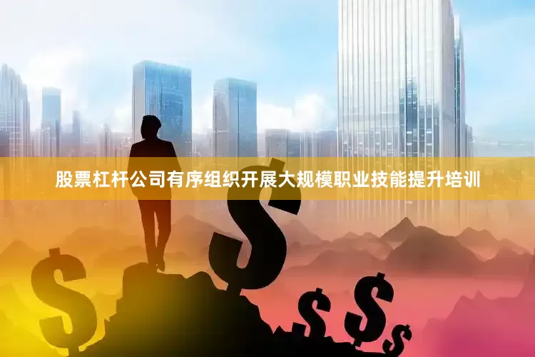 股票杠杆公司有序组织开展大规模职业技能提升培训