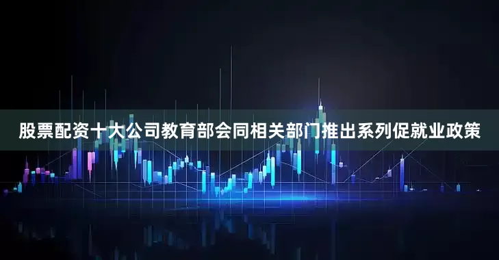 股票配资十大公司教育部会同相关部门推出系列促就业政策
