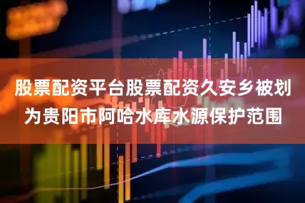 股票配资平台股票配资久安乡被划为贵阳市阿哈水库水源保护范围