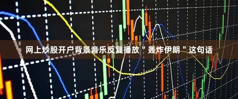 网上炒股开户背景音乐反复播放＂轰炸伊朗＂这句话