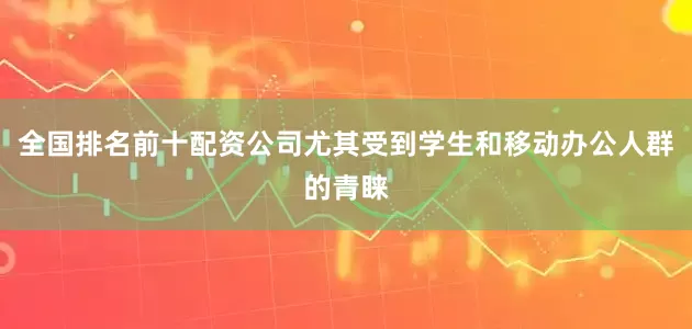 全国排名前十配资公司尤其受到学生和移动办公人群的青睐