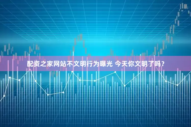 配资之家网站不文明行为曝光 今天你文明了吗？