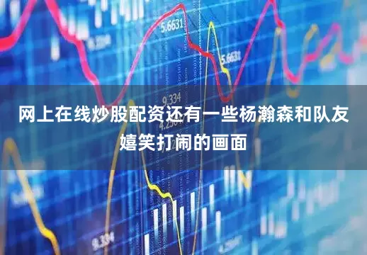 网上在线炒股配资还有一些杨瀚森和队友嬉笑打闹的画面