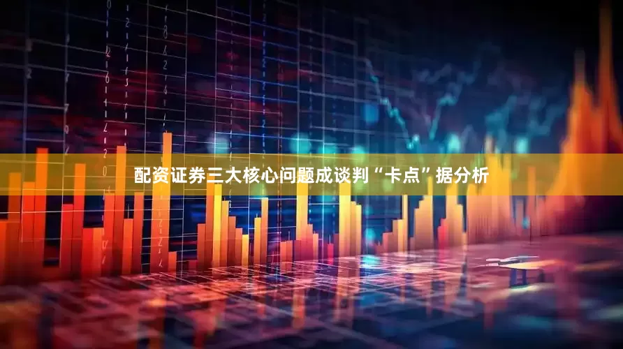 配资证券三大核心问题成谈判“卡点”据分析