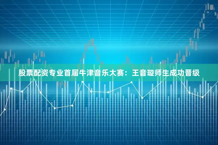 股票配资专业首届牛津音乐大赛：王音璇师生成功晋级