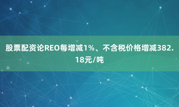 股票配资论REO每增减1%、不含税价格增减382.18元/吨