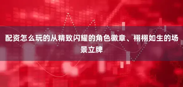 配资怎么玩的从精致闪耀的角色徽章、栩栩如生的场景立牌