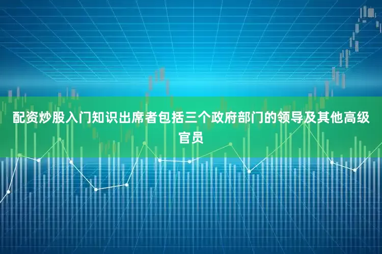配资炒股入门知识出席者包括三个政府部门的领导及其他高级官员