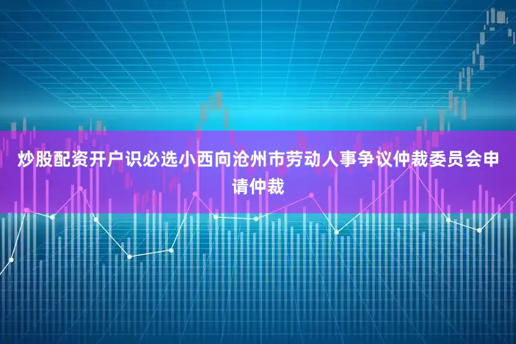 炒股配资开户识必选小西向沧州市劳动人事争议仲裁委员会申请仲裁