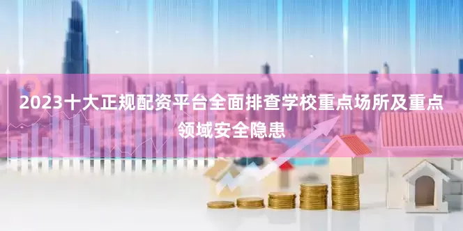 2023十大正规配资平台全面排查学校重点场所及重点领域安全隐患