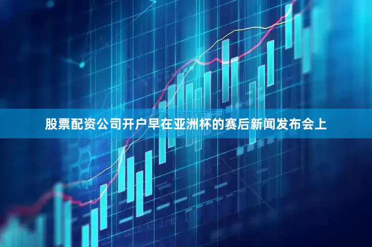 股票配资公司开户早在亚洲杯的赛后新闻发布会上