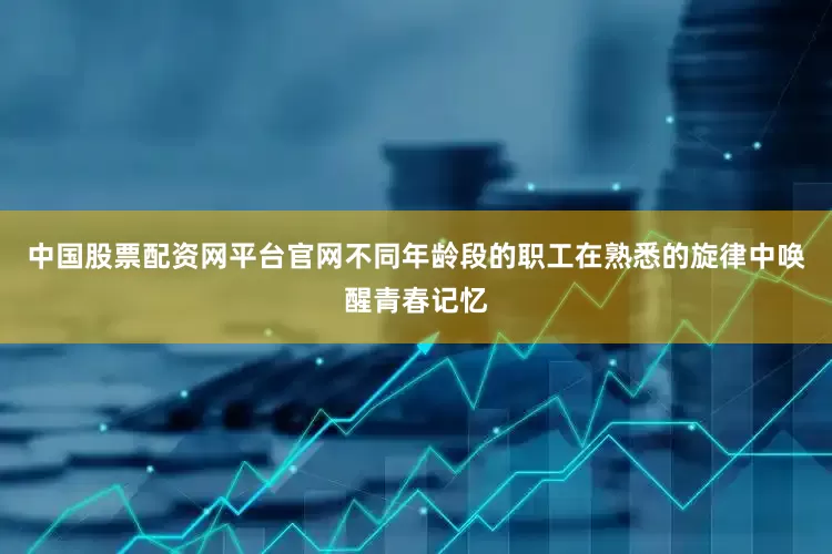 中国股票配资网平台官网不同年龄段的职工在熟悉的旋律中唤醒青春记忆