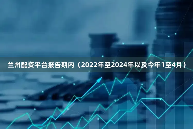 兰州配资平台报告期内（2022年至2024年以及今年1至4月）