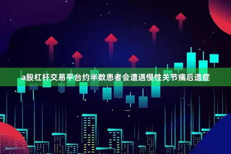 a股杠杆交易平台约半数患者会遭遇慢性关节痛后遗症