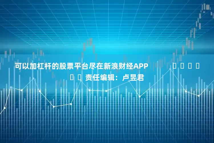 可以加杠杆的股票平台尽在新浪财经APP            						责任编辑：卢昱君