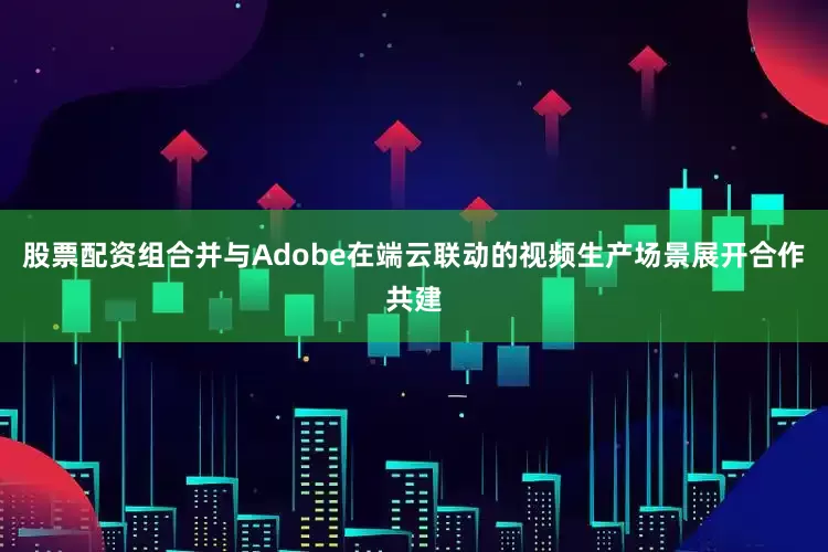 股票配资组合并与Adobe在端云联动的视频生产场景展开合作共建