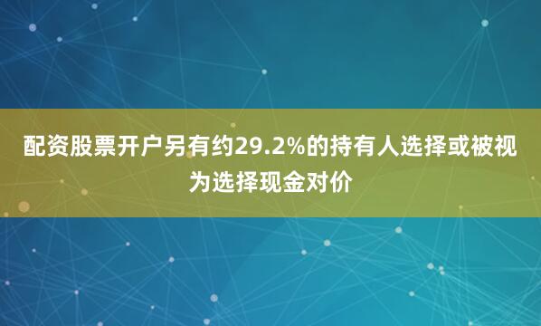 配资股票开户另有约29.2%的持有人选择或被视为选择现金对价