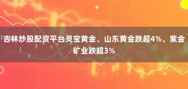 吉林炒股配资平台灵宝黄金、山东黄金跌超4%、紫金矿业跌超3%