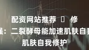 配资网站推荐  ✅ 修护力强：二裂酵母能加速肌肤自我修护
