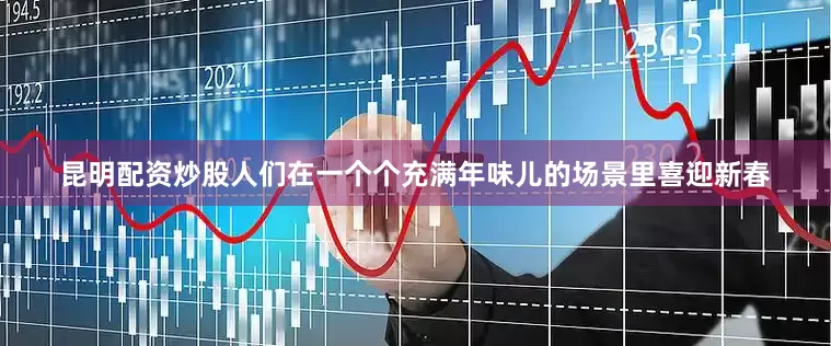 昆明配资炒股人们在一个个充满年味儿的场景里喜迎新春