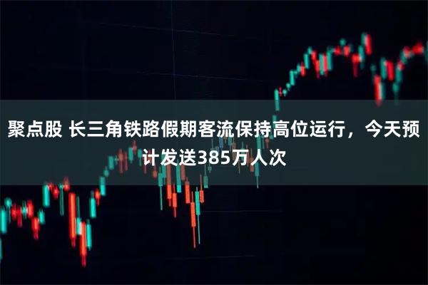 聚点股 长三角铁路假期客流保持高位运行，今天预计发送385万人次