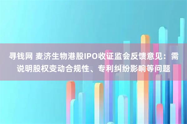 寻钱网 麦济生物港股IPO收证监会反馈意见：需说明股权变动合规性、专利纠纷影响等问题