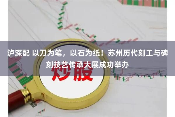 泸深配 以刀为笔，以石为纸！苏州历代刻工与碑刻技艺传承大展成功举办
